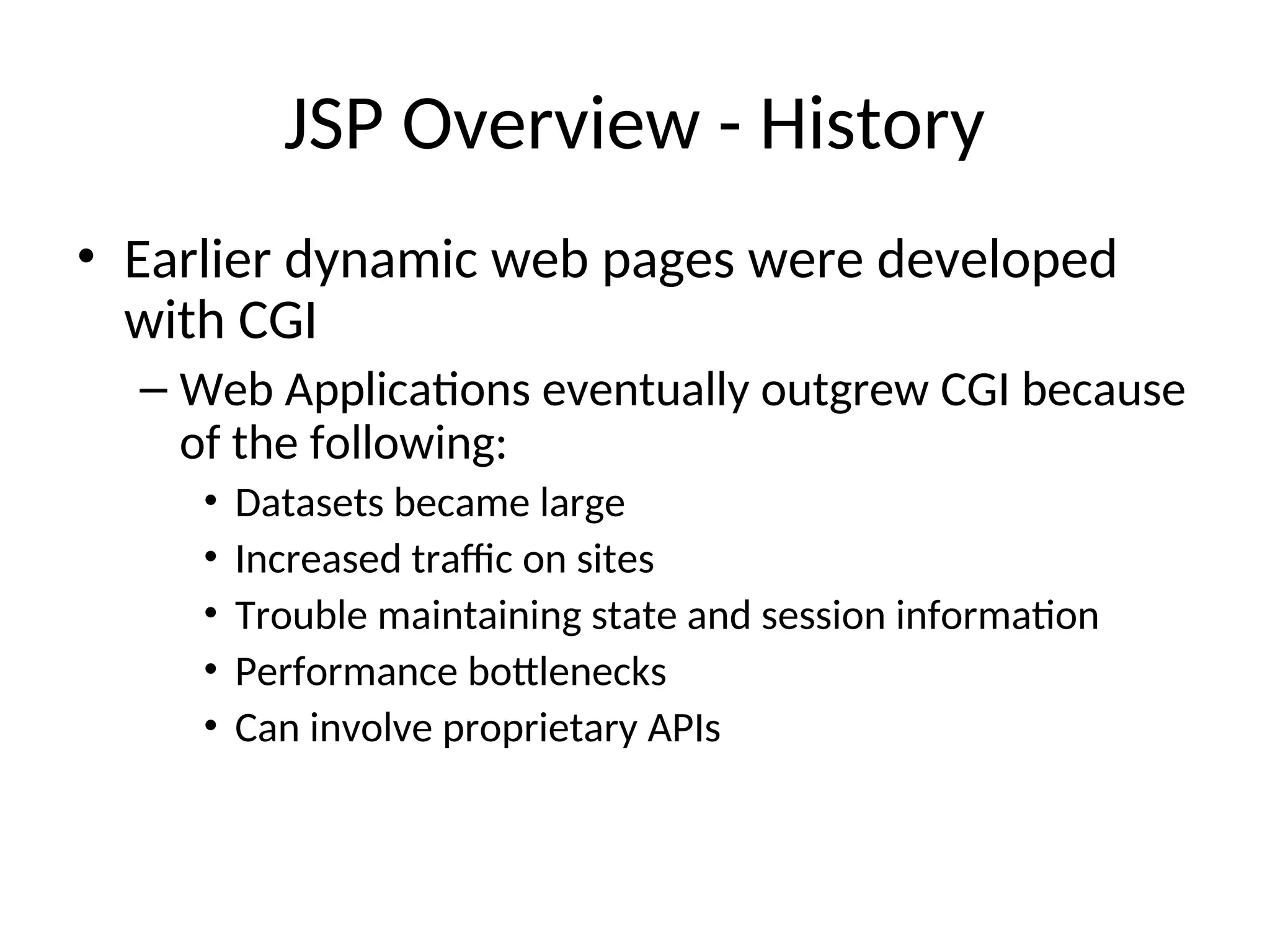 JSP Overview - History
• Earlier dynamic web pages were developed
with CGI
– Web Applications eventually outgrew CGI because
of the following:
• Datasets became large
• Increased traffic on sites
• Trouble maintaining state and session information
• Performance bottlenecks
• Can involve proprietary APIs
 