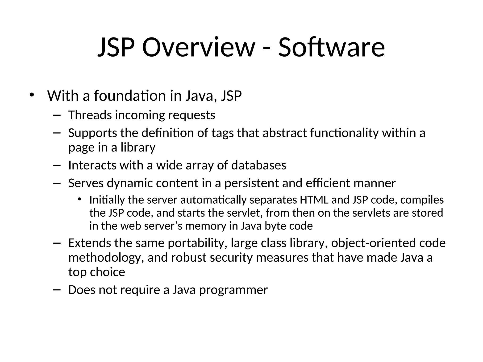 JSP Overview - Software
• With a foundation in Java, JSP
– Threads incoming requests
– Supports the definition of tags that abstract functionality within a
page in a library
– Interacts with a wide array of databases
– Serves dynamic content in a persistent and efficient manner
• Initially the server automatically separates HTML and JSP code, compiles
the JSP code, and starts the servlet, from then on the servlets are stored
in the web server’s memory in Java byte code
– Extends the same portability, large class library, object-oriented code
methodology, and robust security measures that have made Java a
top choice
– Does not require a Java programmer
 