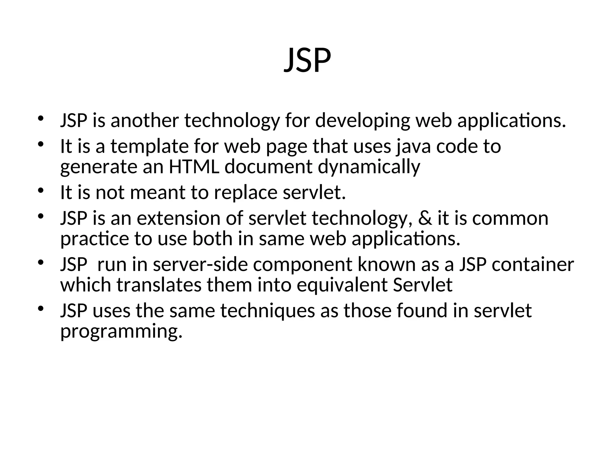 JSP
• JSP is another technology for developing web applications.
• It is a template for web page that uses java code to
generate an HTML document dynamically
• It is not meant to replace servlet.
• JSP is an extension of servlet technology, & it is common
practice to use both in same web applications.
• JSP run in server-side component known as a JSP container
which translates them into equivalent Servlet
• JSP uses the same techniques as those found in servlet
programming.
 