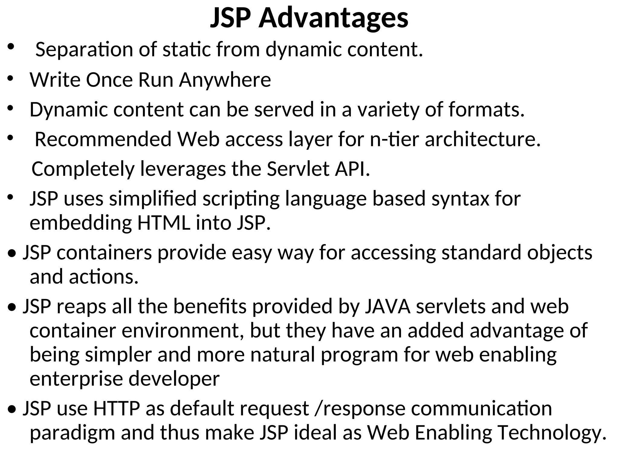 JSP Advantages
• Separation of static from dynamic content.
• Write Once Run Anywhere
• Dynamic content can be served in a variety of formats.
• Recommended Web access layer for n-tier architecture.
Completely leverages the Servlet API.
• JSP uses simplified scripting language based syntax for
embedding HTML into JSP.
• JSP containers provide easy way for accessing standard objects
and actions.
• JSP reaps all the benefits provided by JAVA servlets and web
container environment, but they have an added advantage of
being simpler and more natural program for web enabling
enterprise developer
• JSP use HTTP as default request /response communication
paradigm and thus make JSP ideal as Web Enabling Technology.
 