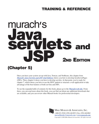 i
                                    TRAINING & REFERENCE



murach’s
Java
servlets and
  JSP
(Chapter 5)
                                                                 2ND EDITION

    Once you have your system set up with Java, Tomcat, and NetBeans, this chapter from
    Murach’s Java Servlets and JSP (2nd Edition) shows you how to develop JavaServerPages
    (JSPs). Then, chapter 6 shows you how to develop servlets. At that point, you’re ready for
    chapter 7, which shows you how to use the MVC pattern to structure a web application to take
    advantage of the best features of both servlets and JSPs.

    To see the expanded table of contents for this book, please go to the Murach web site. From
    there, you can read more about this book, you can find out about any additional downloads that
    are available, and you can review other Murach books for professional developers.




                                                    MIKE MURACH & ASSOCIATES, INC.
                                                    1-800-221-5528 • (559) 440-9071 • Fax: (559) 440-0963
                                                    murachbooks@murach.com • www.murach.com
                                                    Copyright © 2008 Mike Murach & Associates. All rights reserved.
 