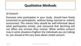 Qualitative Methods 
(i) Consent 
Everyone who participates in your study should have freely 
consented to participation, without being coerced or unfairly 
pressurised. This means they should be well-informed about 
what participation entails, and reassured that declining will 
not affect any services they receive. While written consent 
may in some situations frighten the individuals you are talking 
to, you should at the very least obtain verbal consent. 
12/04/14 Dr. Noora Malki, al (c) all rights reserved 10 
 