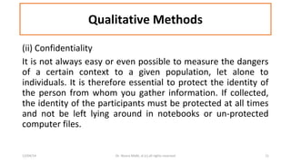 Qualitative Methods 
(ii) Confidentiality 
It is not always easy or even possible to measure the dangers 
of a certain context to a given population, let alone to 
individuals. It is therefore essential to protect the identity of 
the person from whom you gather information. If collected, 
the identity of the participants must be protected at all times 
and not be left lying around in notebooks or un-protected 
computer files. 
12/04/14 Dr. Noora Malki, al (c) all rights reserved 11 
 