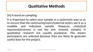 Qualitative Methods 
(iii) A word on sampling 
It is important to select your sample in a systematic way so as 
to ensure that the community/users/external actors see it as a 
credible and indicative sample. However, statistical 
representativeness is not the aim. Instead, samples in 
qualitative research are usually purposive. This means 
participants are selected because they are likely to generate 
useful data for the project. 
12/04/14 Dr. Noora Malki, al (c) all rights reserved 12 
 