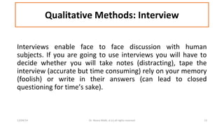Qualitative Methods: Interview 
Interviews enable face to face discussion with human 
subjects. If you are going to use interviews you will have to 
decide whether you will take notes (distracting), tape the 
interview (accurate but time consuming) rely on your memory 
(foolish) or write in their answers (can lead to closed 
questioning for time’s sake). 
12/04/14 Dr. Noora Malki, al (c) all rights reserved 13 
 