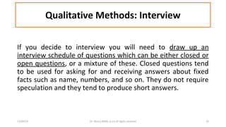 Qualitative Methods: Interview 
If you decide to interview you will need to draw up an 
interview schedule of questions which can be either closed or 
open questions, or a mixture of these. Closed questions tend 
to be used for asking for and receiving answers about fixed 
facts such as name, numbers, and so on. They do not require 
speculation and they tend to produce short answers. 
12/04/14 Dr. Noora Malki, al (c) all rights reserved 15 
 