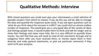 Qualitative Methods: Interview 
With closed questions you could even give your interviewees a small selection of 
possible answers from which to choose. If you do this you will be able to manage 
the data and quantify the responses quite easily. If you ask open questions such as 
‘what do you think about the increase in traffic?’ you could elicit an almost endless 
number of responses. This would give you a very good idea of the variety of ideas 
and feelings people have, it would enable them to think and talk for longer and so 
show their feelings and views more fully. But it is very difficult to quantify these 
results. You will find that you will need to read all the comments through and to 
categorise them after you have received them, or merely report them in their 
diversity and make general statements, or pick out particular comments if they 
seem to fit your purpose. 
12/04/14 Dr. Noora Malki, al (c) all rights reserved 16 
 