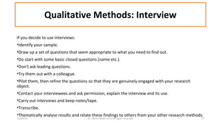 Qualitative Methods: Interview 
If you decide to use interviews: 
•Identify your sample. 
•Draw up a set of questions that seem appropriate to what you need to find out. 
•Do start with some basic closed questions (name etc.). 
•Don't ask leading questions. 
•Try them out with a colleague. 
•Pilot them, then refine the questions so that they are genuinely engaged with your research 
object. 
•Contact your interviewees and ask permission, explain the interview and its use. 
•Carry out interviews and keep notes/tape. 
•Transcribe. 
•Thematically analyse results and relate these findings to others from your other research methods. 
12/04/14 Dr. Noora Malki, al (c) all rights reserved 17 
 