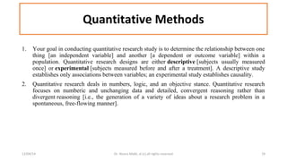 Quantitative Methods 
1. Your goal in conducting quantitative research study is to determine the relationship between one 
thing [an independent variable] and another [a dependent or outcome variable] within a 
population. Quantitative research designs are either descriptive [subjects usually measured 
once] or experimental [subjects measured before and after a treatment]. A descriptive study 
establishes only associations between variables; an experimental study establishes causality. 
2. Quantitative research deals in numbers, logic, and an objective stance. Quantitative research 
focuses on numberic and unchanging data and detailed, convergent reasoning rather than 
divergent reasoning [i.e., the generation of a variety of ideas about a research problem in a 
spontaneous, free-flowing manner]. 
12/04/14 Dr. Noora Malki, al (c) all rights reserved 19 
 