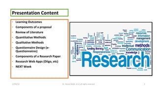 Presentation Content 
- Learning Outcomes 
- Components of a proposal 
- Review of Literature 
- Quantitative Methods 
- Qualitative Methods 
- Questionnaire Design (e- 
Questionnaires) 
- Components of a Research Paper 
- Research Web Apps (Diigo, etc) 
- NEXT Week 
12/04/14 Dr. Noora Malki, al (c) all rights reserved 2 
 