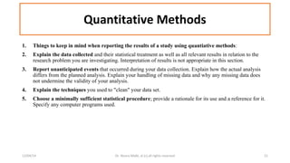 Quantitative Methods 
1. Things to keep in mind when reporting the results of a study using quantiative methods: 
2. Explain the data collected and their statistical treatment as well as all relevant results in relation to the 
research problem you are investigating. Interpretation of results is not appropriate in this section. 
3. Report unanticipated events that occurred during your data collection. Explain how the actual analysis 
differs from the planned analysis. Explain your handling of missing data and why any missing data does 
not undermine the validity of your analysis. 
4. Explain the techniques you used to "clean" your data set. 
5. Choose a minimally sufficient statistical procedure; provide a rationale for its use and a reference for it. 
Specify any computer programs used. 
12/04/14 Dr. Noora Malki, al (c) all rights reserved 21 
 