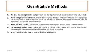 Quantitative Methods 
1. Describe the assumptions for each procedure and the steps you took to ensure that they were not violated. 
2. When using inferential statistics, provide the descriptive statistics, confidence intervals, and sample sizes 
for each variable as well as the value of the test statistic, its direction, the degrees of freedom, and the 
significance level [report the actual pvalue]. 
3. Avoid inferring causality, particularly in nonrandomized designs or without further experimentation. 
4. Use tables to provide exact values; use figures to convey global effects. Keep figures small in size; 
include graphic representations of confidence intervals whenever possible. 
5. Always tell the reader what to look for in tables and figures. 
12/04/14 Dr. Noora Malki, al (c) all rights reserved 22 
 