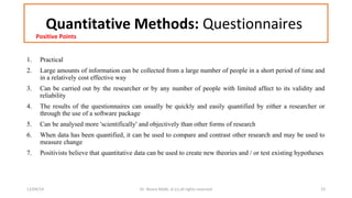 Quantitative Methods: Questionnaires 
Positive Points 
1. Practical 
2. Large amounts of information can be collected from a large number of people in a short period of time and 
in a relatively cost effective way 
3. Can be carried out by the researcher or by any number of people with limited affect to its validity and 
reliability 
4. The results of the questionnaires can usually be quickly and easily quantified by either a researcher or 
through the use of a software package 
5. Can be analysed more 'scientifically' and objectively than other forms of research 
6. When data has been quantified, it can be used to compare and contrast other research and may be used to 
measure change 
7. Positivists believe that quantitative data can be used to create new theories and / or test existing hypotheses 
12/04/14 Dr. Noora Malki, al (c) all rights reserved 23 
 