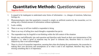 Quantitative Methods: Questionnaires 
Negative Points 
1. Is argued to be inadequate to understand some forms of information - i.e. changes of emotions, behaviour, 
feelings etc. 
2. Phenomenologists state that quantitative research is simply an artificial creation by the researcher, as it is 
asking only a limited amount of information without explanation 
3. Lacks validity 
4. There is no way to tell how truthful a respondent is being 
5. There is no way of telling how much thought a respondent has put in 
6. The respondent may be forgetful or not thinking within the full context of the situation 
7. People may read differently into each question and therefore reply based on their own interpretation of the 
question - i.e. what is 'good' to someone may be 'poor' to someone else, therefore there is a level of 
subjectivity that is not acknowledged 
8. There is a level of researcher imposition, meaning that when developing the questionnaire, the researcher is 
making their own decisions and assumptions as to what is and is not important, therefore they may be 
missing something that is of importance. 
12/04/14 Dr. Noora Malki, al (c) all rights reserved 24 
 