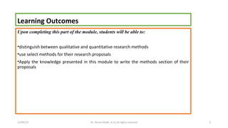 Learning Outcomes 
Upon completing this part of the module, students will be able to: 
•distinguish between qualitative and quantitative research methods 
•use select methods for their research proposals 
•Apply the knowledge presented in this module to write the methods section of their 
proposals 
12/04/14 Dr. Noora Malki, al (c) all rights reserved 3 
 