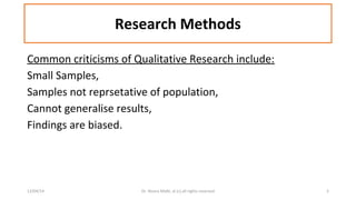 Research Methods 
Common criticisms of Qualitative Research include: 
Small Samples, 
Samples not reprsetative of population, 
Cannot generalise results, 
Findings are biased. 
12/04/14 Dr. Noora Malki, al (c) all rights reserved 5 
 