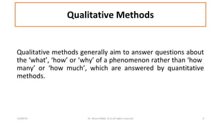 Qualitative Methods 
Qualitative methods generally aim to answer questions about 
the ‘what’, ‘how’ or ‘why’ of a phenomenon rather than ‘how 
many’ or ‘how much’, which are answered by quantitative 
methods. 
12/04/14 Dr. Noora Malki, al (c) all rights reserved 6 
 