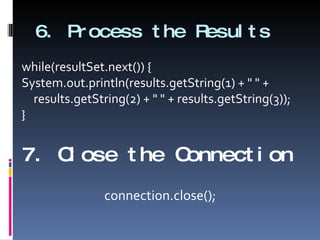 6. Process the Results while(resultSet.next()) { System.out.println(results.getString(1) + " " + results.getString(2) + " " + results.getString(3)); } 7. Close the Connection connection.close(); 
