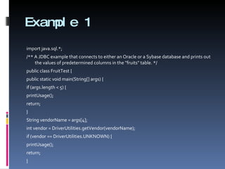Example 1 import java.sql.*; /** A JDBC example that connects to either an Oracle or a Sybase database and prints out the values of predetermined columns in the "fruits" table. */ public class FruitTest { public static void main(String[] args) { if (args.length < 5) { printUsage(); return; } String vendorName = args[4]; int vendor = DriverUtilities.getVendor(vendorName); if (vendor == DriverUtilities.UNKNOWN) { printUsage(); return; } 