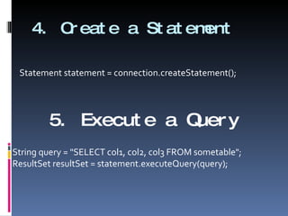 4. Create a Statement Statement statement = connection.createStatement(); 5. Execute a Query String query = "SELECT col1, col2, col3 FROM sometable"; ResultSet resultSet = statement.executeQuery(query); 