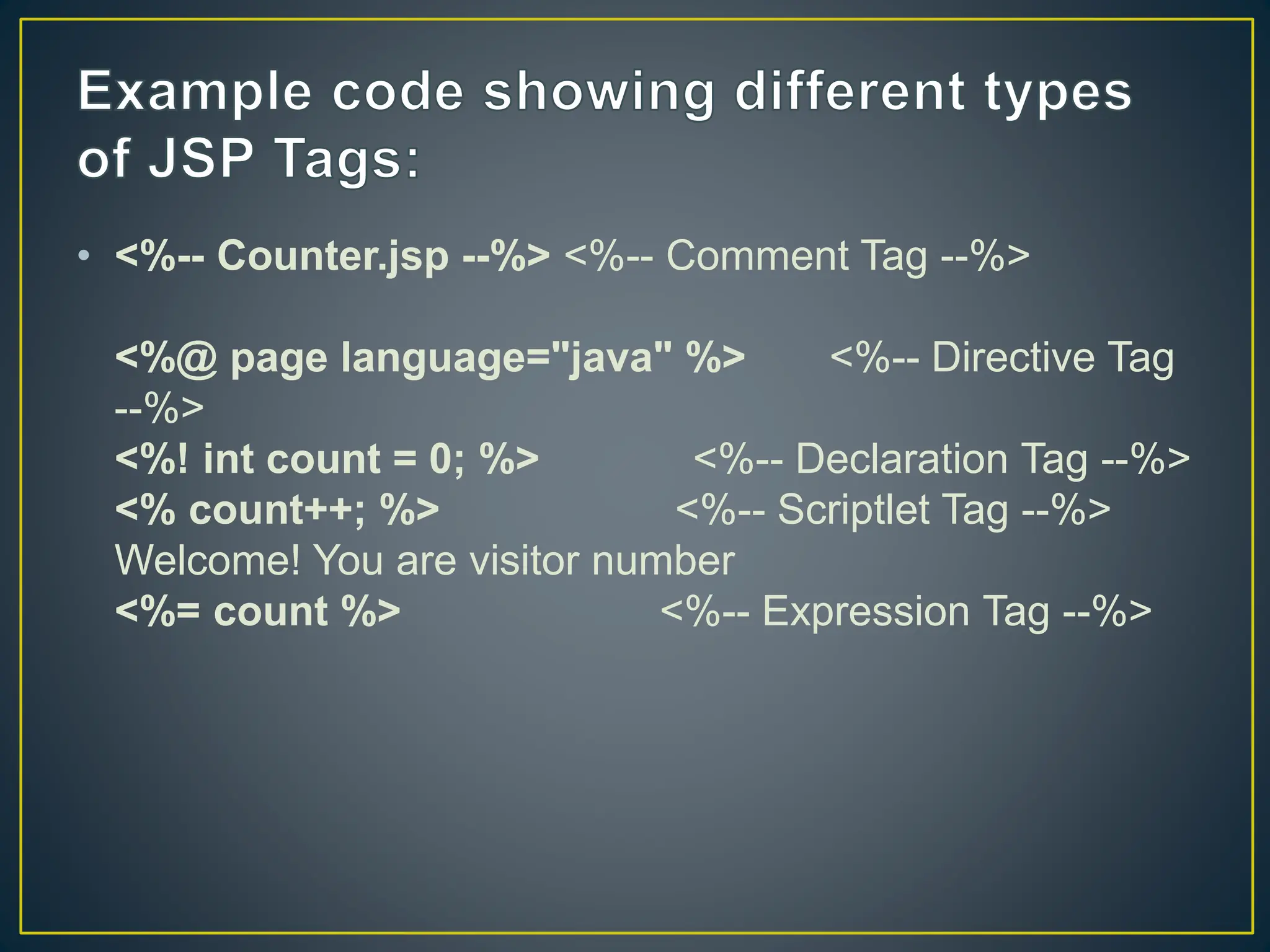 • <%-- Counter.jsp --%> <%-- Comment Tag --%> <%@ page language="java" %> <%-- Directive Tag --%> <%! int count = 0; %> <%-- Declaration Tag --%> <% count++; %> <%-- Scriptlet Tag --%> Welcome! You are visitor number <%= count %> <%-- Expression Tag --%> 