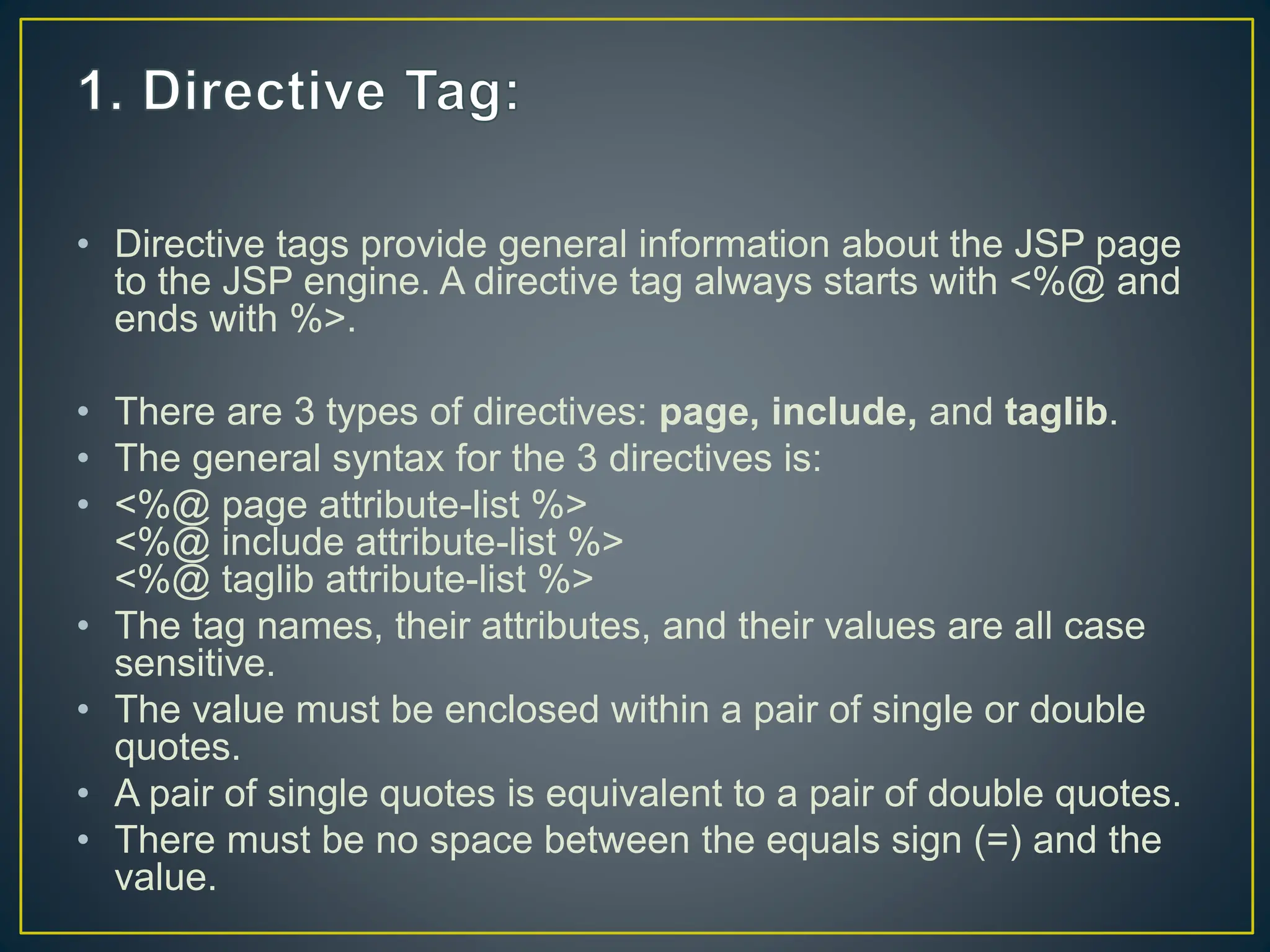 • Directive tags provide general information about the JSP page to the JSP engine. A directive tag always starts with <%@ and ends with %>. • There are 3 types of directives: page, include, and taglib. • The general syntax for the 3 directives is: • <%@ page attribute-list %> <%@ include attribute-list %> <%@ taglib attribute-list %> • The tag names, their attributes, and their values are all case sensitive. • The value must be enclosed within a pair of single or double quotes. • A pair of single quotes is equivalent to a pair of double quotes. • There must be no space between the equals sign (=) and the value. 