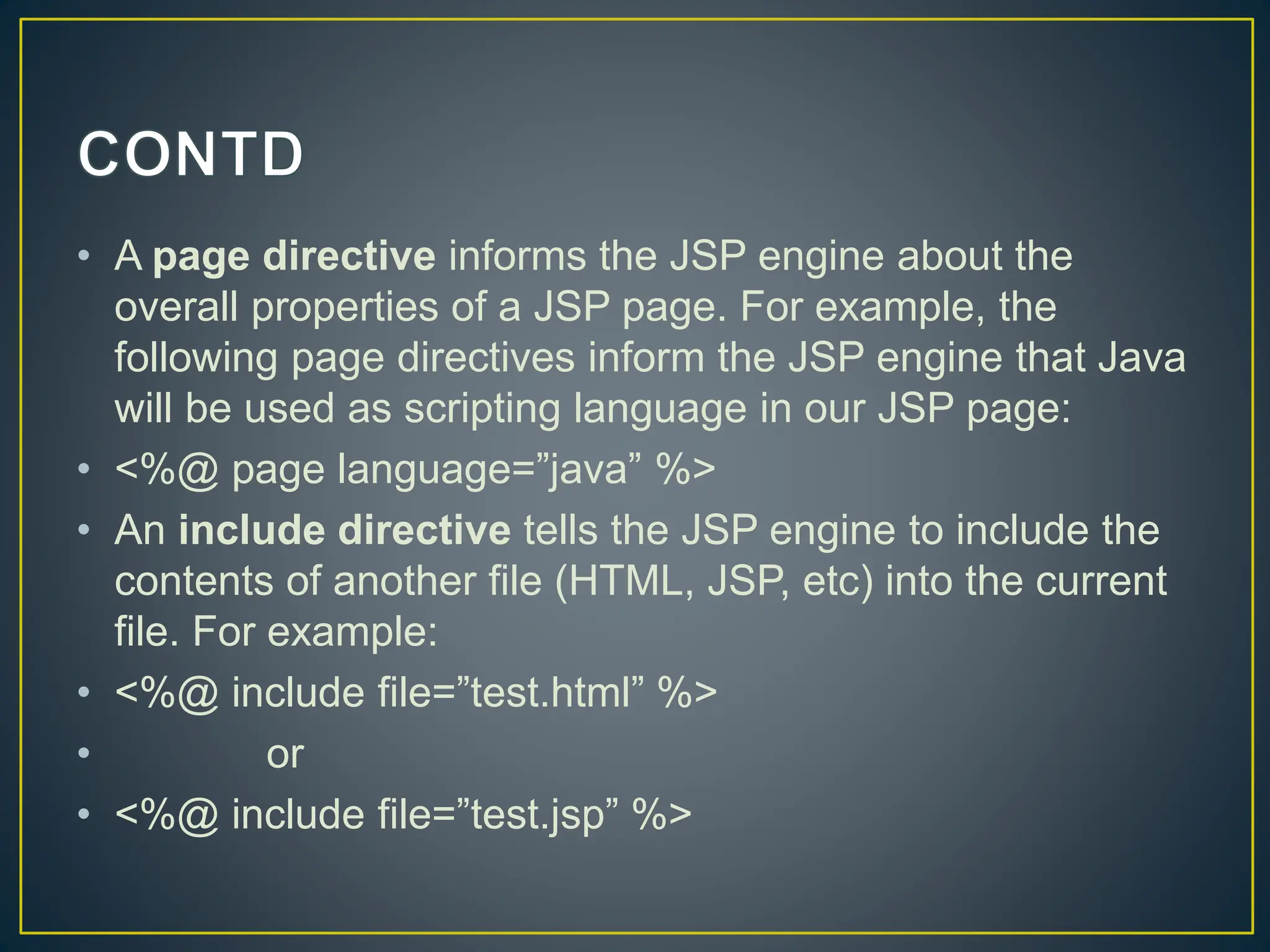 • A page directive informs the JSP engine about the overall properties of a JSP page. For example, the following page directives inform the JSP engine that Java will be used as scripting language in our JSP page: • <%@ page language=”java” %> • An include directive tells the JSP engine to include the contents of another file (HTML, JSP, etc) into the current file. For example: • <%@ include file=”test.html” %> • or • <%@ include file=”test.jsp” %> 