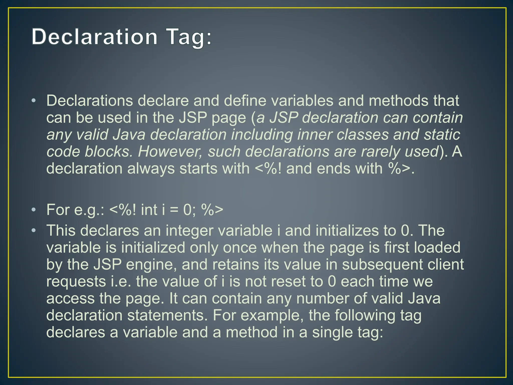• Declarations declare and define variables and methods that can be used in the JSP page (a JSP declaration can contain any valid Java declaration including inner classes and static code blocks. However, such declarations are rarely used). A declaration always starts with <%! and ends with %>. • For e.g.: <%! int i = 0; %> • This declares an integer variable i and initializes to 0. The variable is initialized only once when the page is first loaded by the JSP engine, and retains its value in subsequent client requests i.e. the value of i is not reset to 0 each time we access the page. It can contain any number of valid Java declaration statements. For example, the following tag declares a variable and a method in a single tag: 
