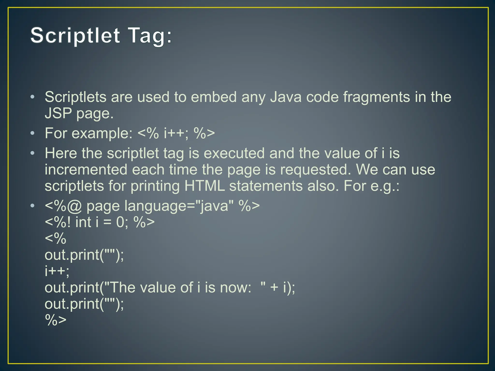 • Scriptlets are used to embed any Java code fragments in the JSP page. • For example: <% i++; %> • Here the scriptlet tag is executed and the value of i is incremented each time the page is requested. We can use scriptlets for printing HTML statements also. For e.g.: • <%@ page language="java" %> <%! int i = 0; %> <% out.print(""); i++; out.print("The value of i is now: " + i); out.print(""); %> 