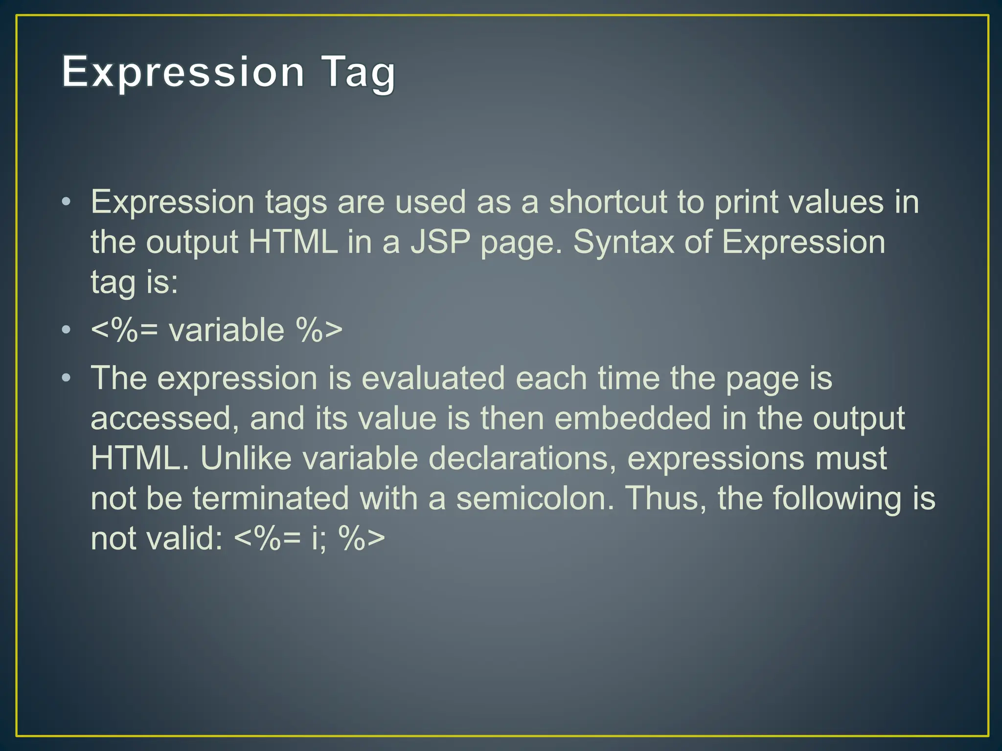 • Expression tags are used as a shortcut to print values in the output HTML in a JSP page. Syntax of Expression tag is: • <%= variable %> • The expression is evaluated each time the page is accessed, and its value is then embedded in the output HTML. Unlike variable declarations, expressions must not be terminated with a semicolon. Thus, the following is not valid: <%= i; %> 