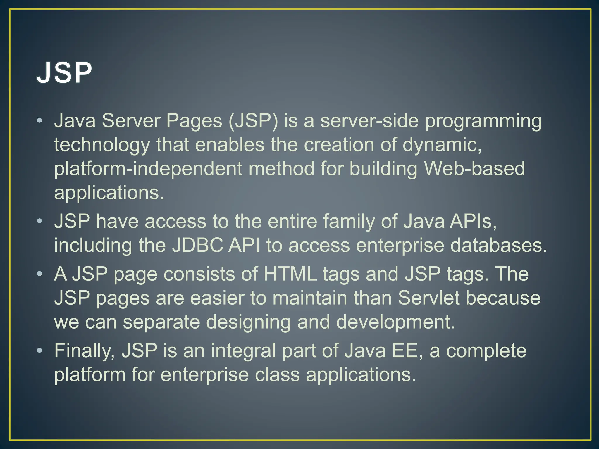 • Java Server Pages (JSP) is a server-side programming technology that enables the creation of dynamic, platform-independent method for building Web-based applications. • JSP have access to the entire family of Java APIs, including the JDBC API to access enterprise databases. • A JSP page consists of HTML tags and JSP tags. The JSP pages are easier to maintain than Servlet because we can separate designing and development. • Finally, JSP is an integral part of Java EE, a complete platform for enterprise class applications. 