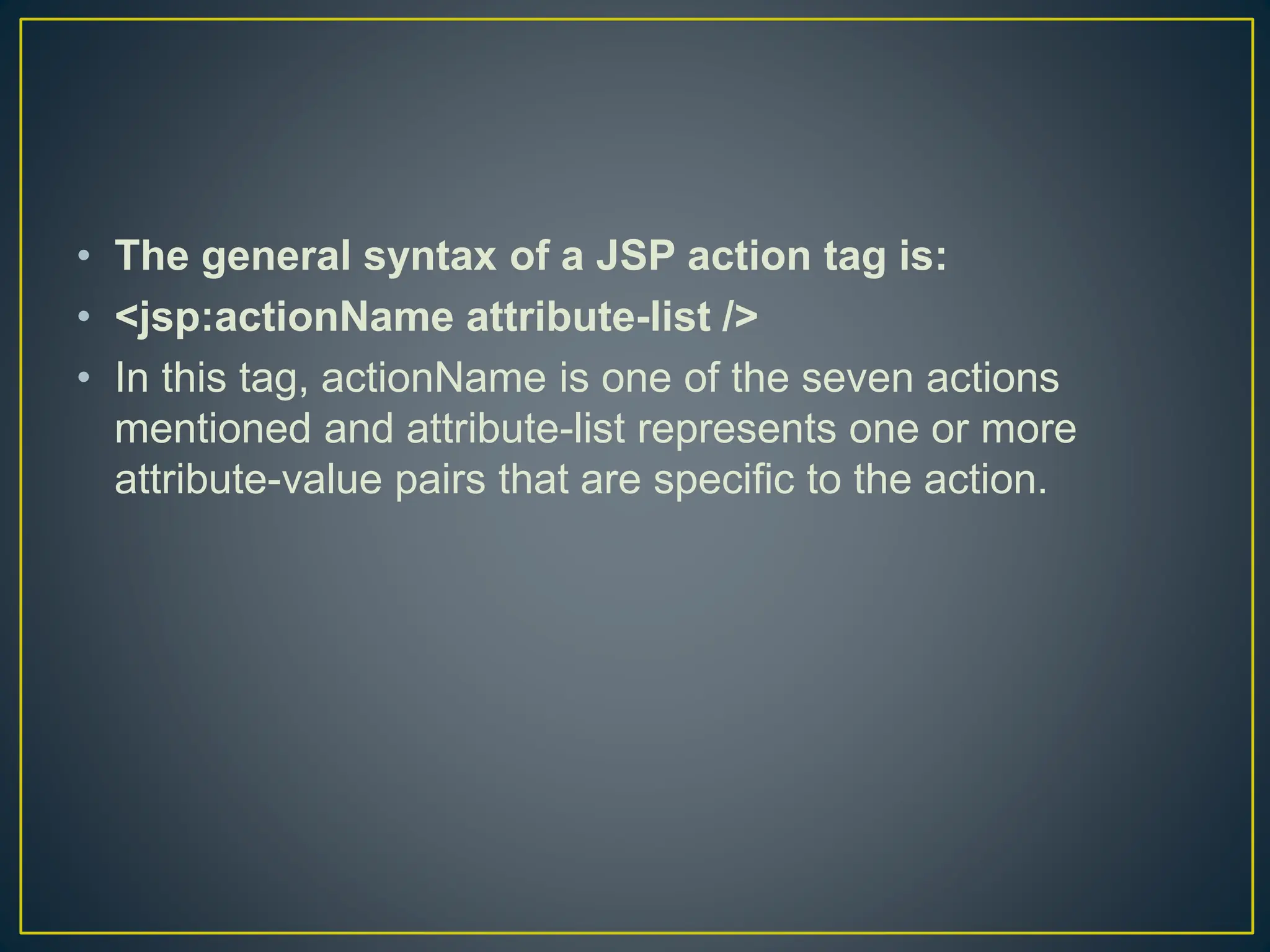 • The general syntax of a JSP action tag is: • <jsp:actionName attribute-list /> • In this tag, actionName is one of the seven actions mentioned and attribute-list represents one or more attribute-value pairs that are specific to the action. 