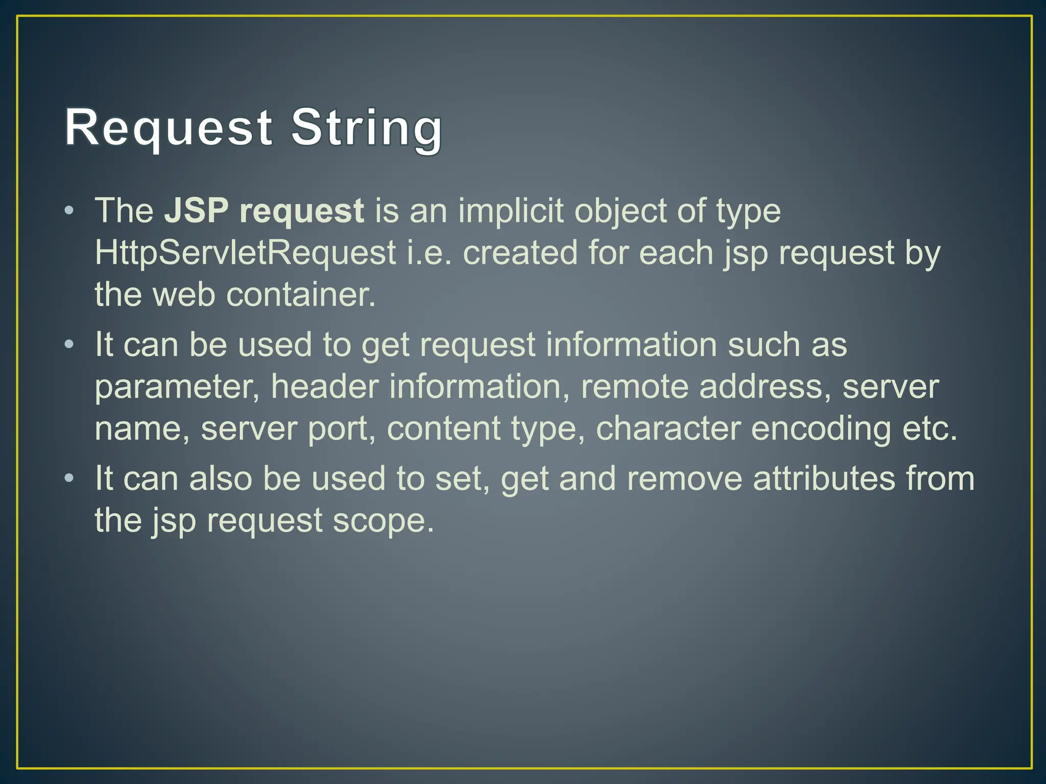 • The JSP request is an implicit object of type HttpServletRequest i.e. created for each jsp request by the web container. • It can be used to get request information such as parameter, header information, remote address, server name, server port, content type, character encoding etc. • It can also be used to set, get and remove attributes from the jsp request scope. 
