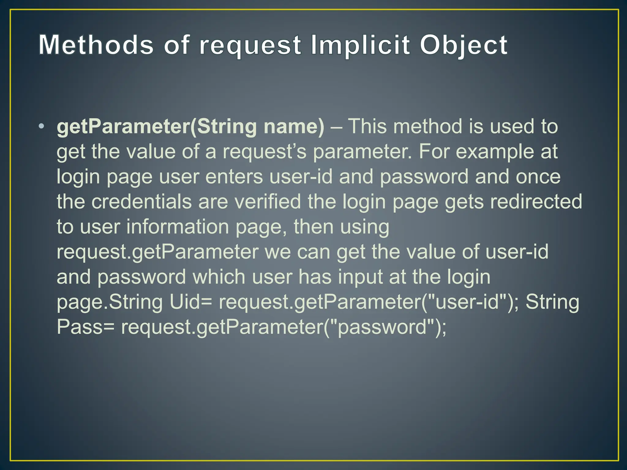 • getParameter(String name) – This method is used to get the value of a request’s parameter. For example at login page user enters user-id and password and once the credentials are verified the login page gets redirected to user information page, then using request.getParameter we can get the value of user-id and password which user has input at the login page.String Uid= request.getParameter("user-id"); String Pass= request.getParameter("password"); 