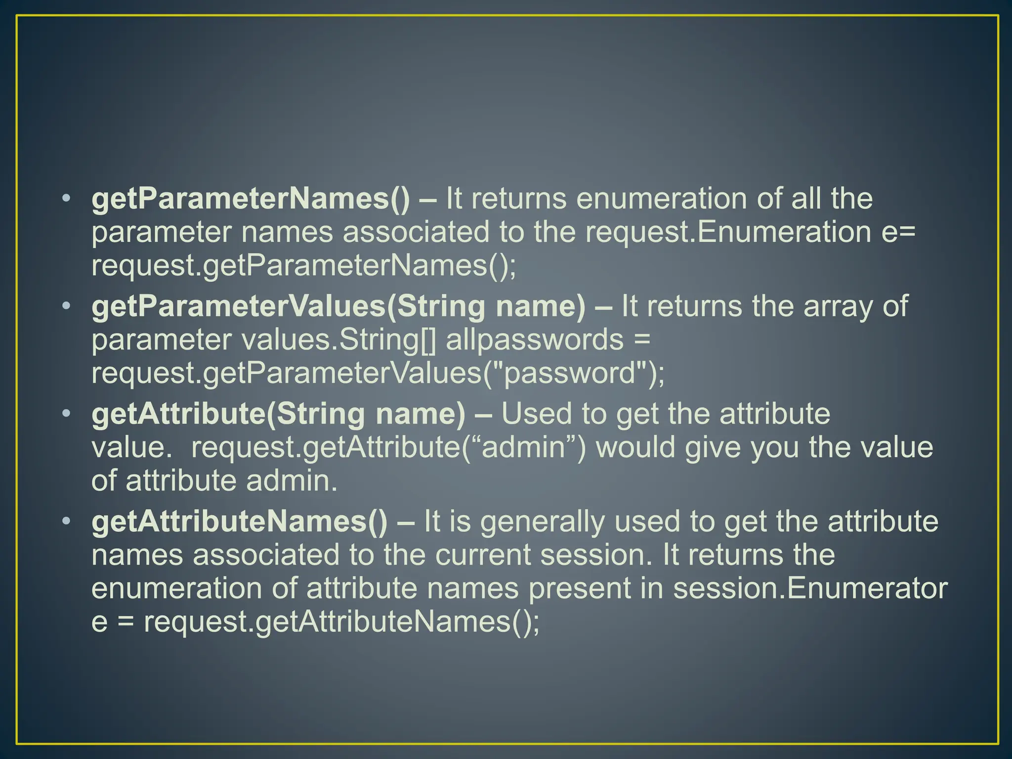 • getParameterNames() – It returns enumeration of all the parameter names associated to the request.Enumeration e= request.getParameterNames(); • getParameterValues(String name) – It returns the array of parameter values.String[] allpasswords = request.getParameterValues("password"); • getAttribute(String name) – Used to get the attribute value. request.getAttribute(“admin”) would give you the value of attribute admin. • getAttributeNames() – It is generally used to get the attribute names associated to the current session. It returns the enumeration of attribute names present in session.Enumerator e = request.getAttributeNames(); 
