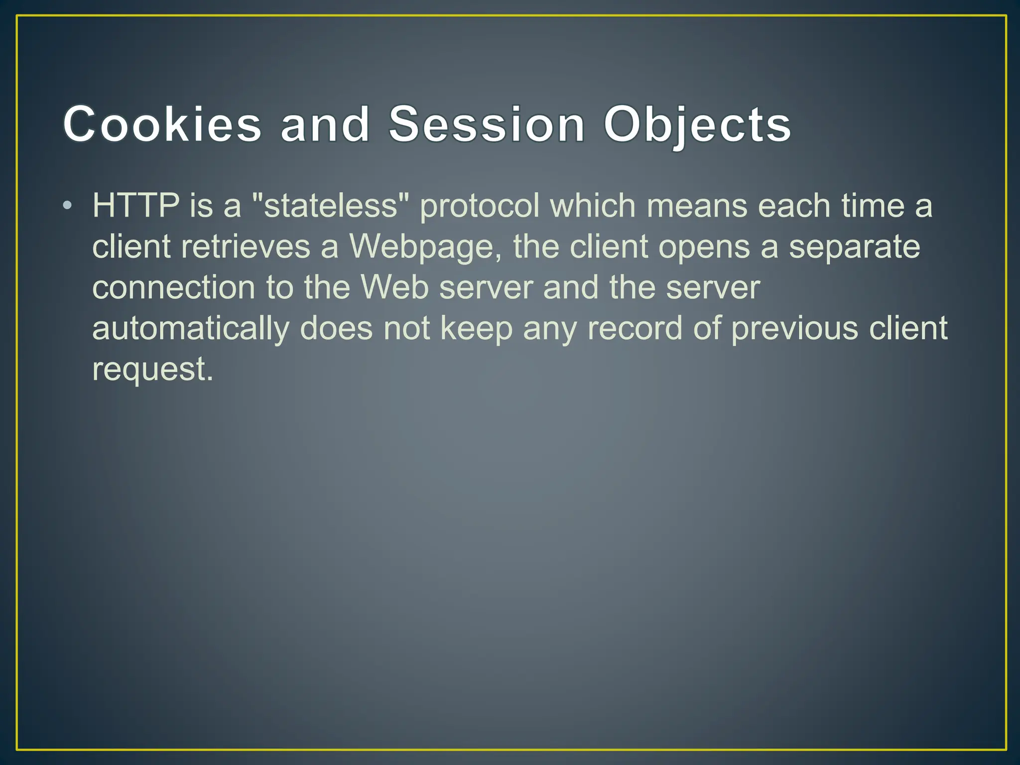 • HTTP is a "stateless" protocol which means each time a client retrieves a Webpage, the client opens a separate connection to the Web server and the server automatically does not keep any record of previous client request. 