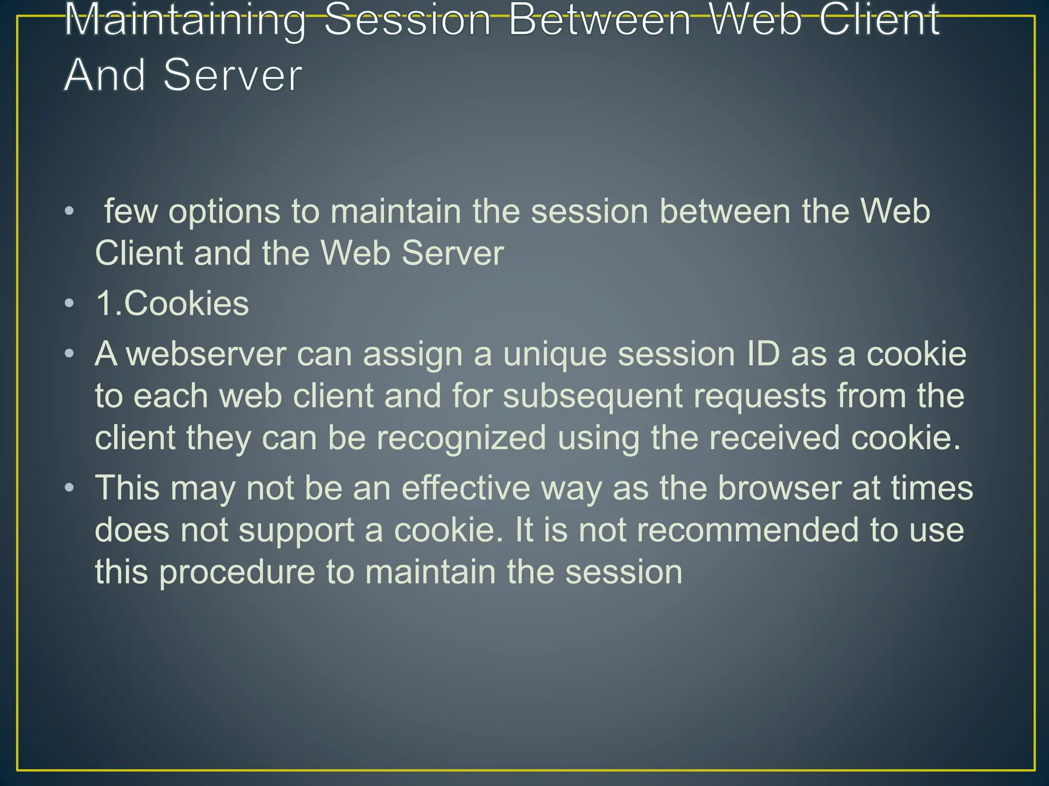 • few options to maintain the session between the Web Client and the Web Server • 1.Cookies • A webserver can assign a unique session ID as a cookie to each web client and for subsequent requests from the client they can be recognized using the received cookie. • This may not be an effective way as the browser at times does not support a cookie. It is not recommended to use this procedure to maintain the session 