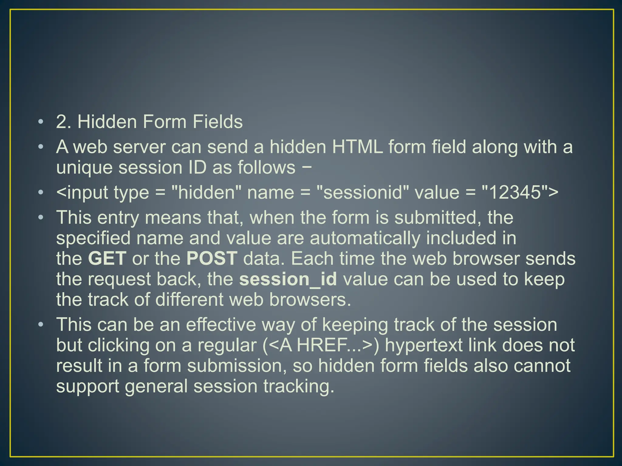 • 2. Hidden Form Fields • A web server can send a hidden HTML form field along with a unique session ID as follows − • <input type = "hidden" name = "sessionid" value = "12345"> • This entry means that, when the form is submitted, the specified name and value are automatically included in the GET or the POST data. Each time the web browser sends the request back, the session_id value can be used to keep the track of different web browsers. • This can be an effective way of keeping track of the session but clicking on a regular (<A HREF...>) hypertext link does not result in a form submission, so hidden form fields also cannot support general session tracking. 