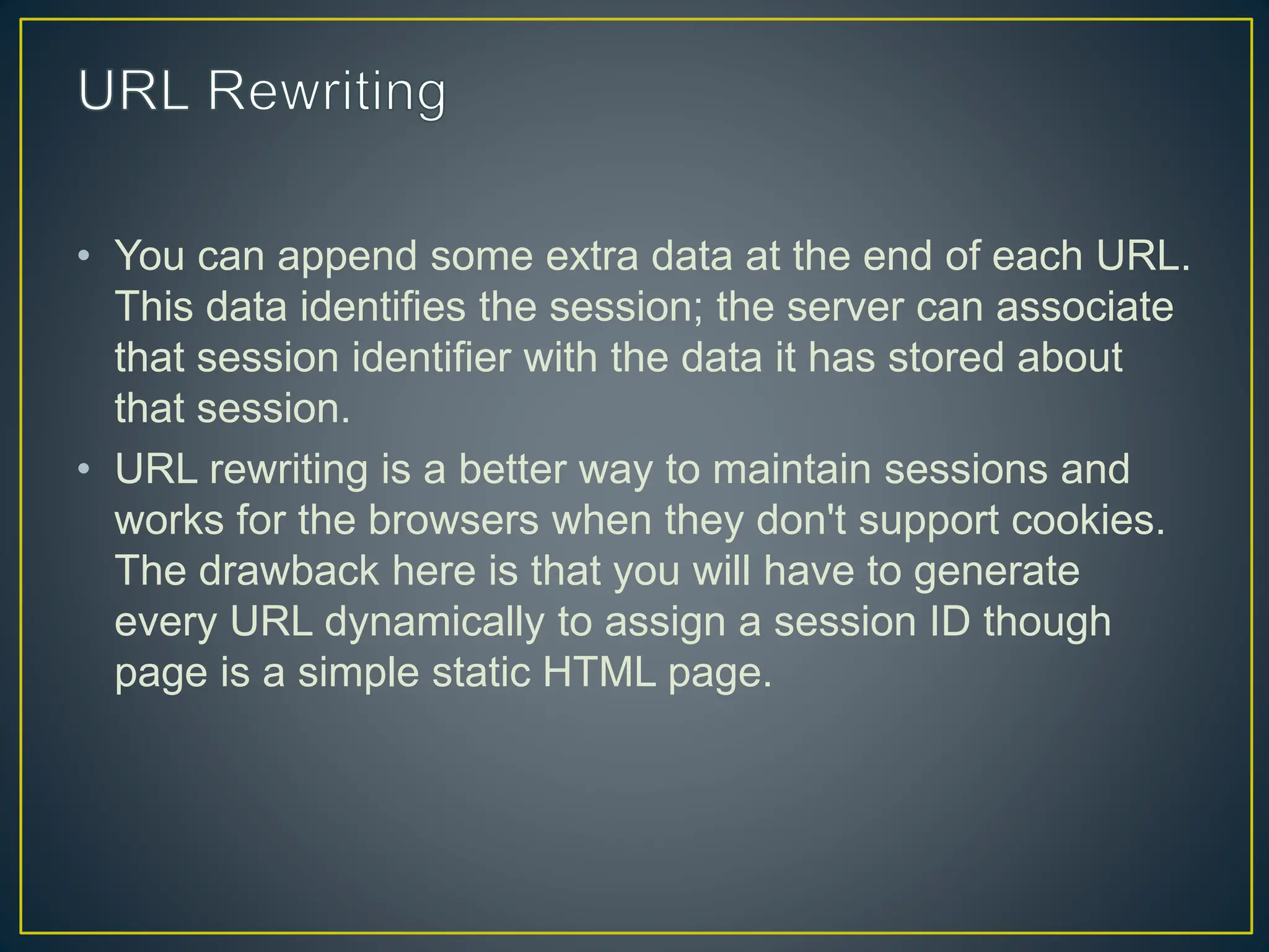 • You can append some extra data at the end of each URL. This data identifies the session; the server can associate that session identifier with the data it has stored about that session. • URL rewriting is a better way to maintain sessions and works for the browsers when they don't support cookies. The drawback here is that you will have to generate every URL dynamically to assign a session ID though page is a simple static HTML page. 