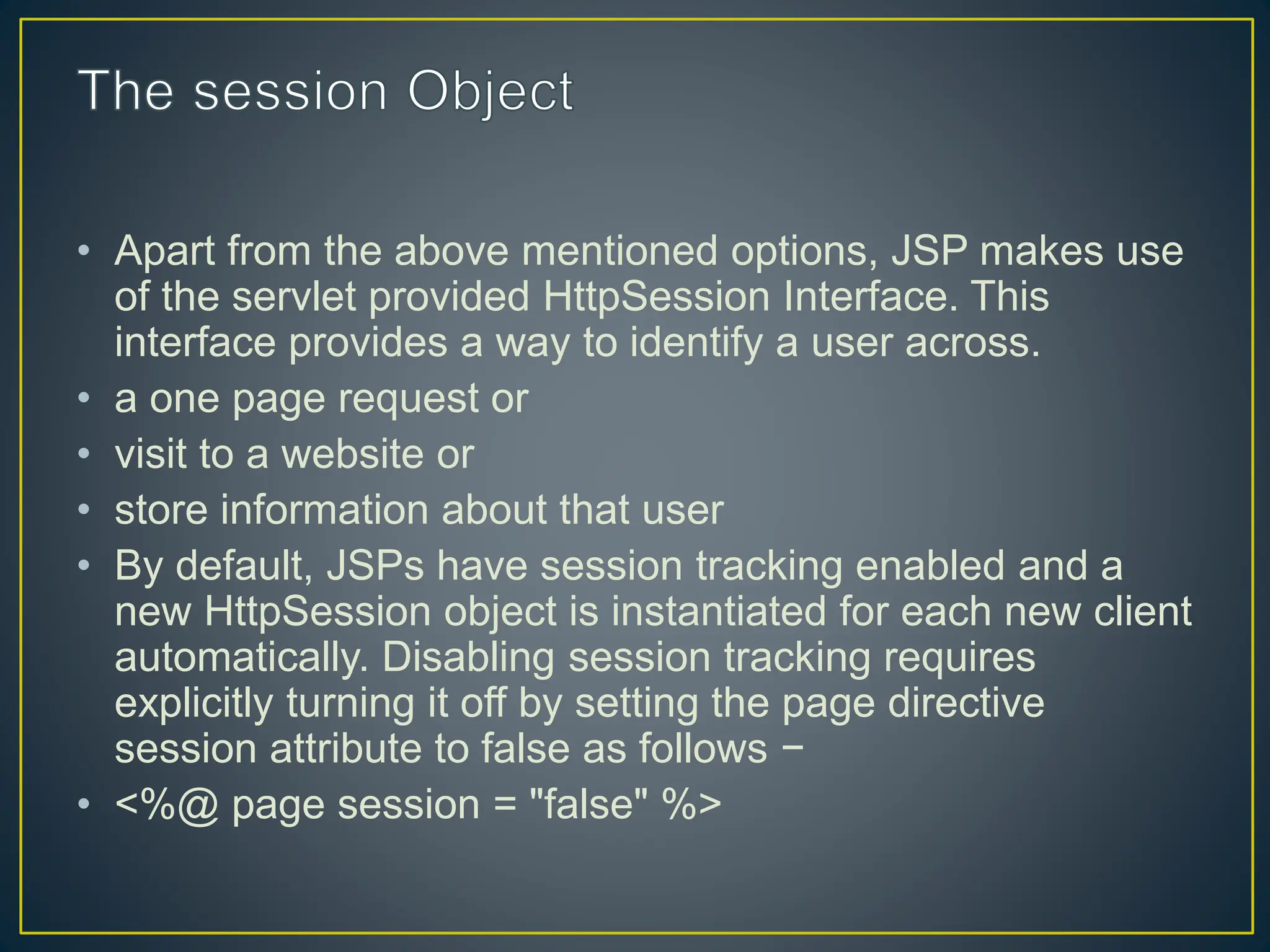 • Apart from the above mentioned options, JSP makes use of the servlet provided HttpSession Interface. This interface provides a way to identify a user across. • a one page request or • visit to a website or • store information about that user • By default, JSPs have session tracking enabled and a new HttpSession object is instantiated for each new client automatically. Disabling session tracking requires explicitly turning it off by setting the page directive session attribute to false as follows − • <%@ page session = "false" %> 