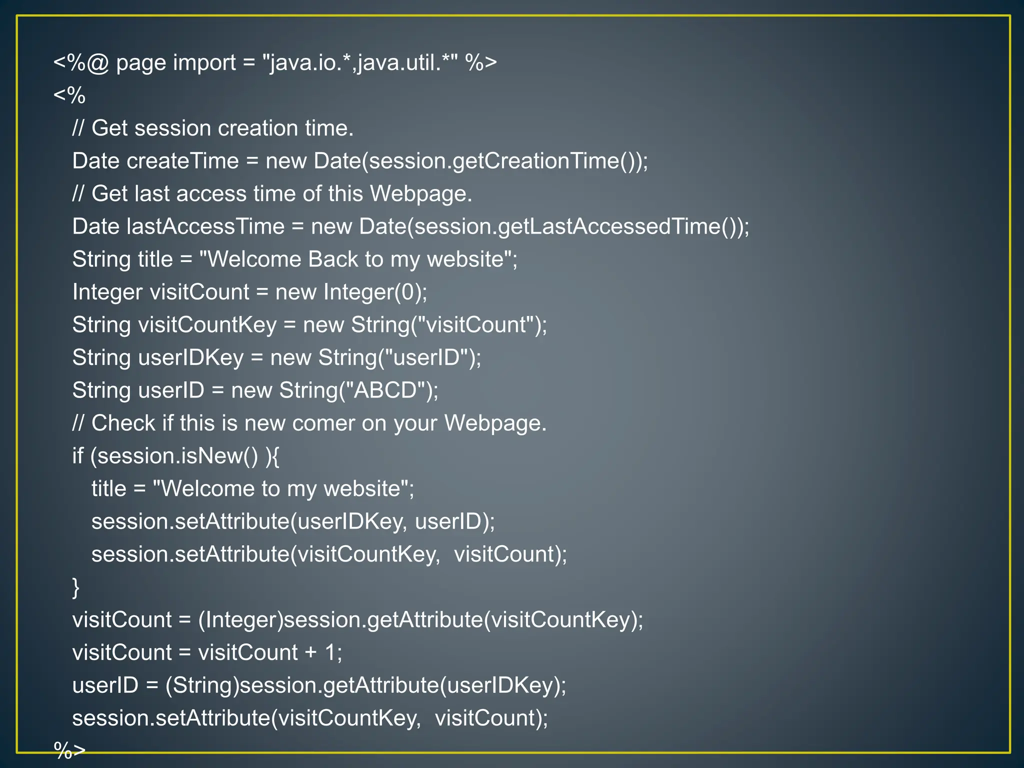 <%@ page import = "java.io.*,java.util.*" %> <% // Get session creation time. Date createTime = new Date(session.getCreationTime()); // Get last access time of this Webpage. Date lastAccessTime = new Date(session.getLastAccessedTime()); String title = "Welcome Back to my website"; Integer visitCount = new Integer(0); String visitCountKey = new String("visitCount"); String userIDKey = new String("userID"); String userID = new String("ABCD"); // Check if this is new comer on your Webpage. if (session.isNew() ){ title = "Welcome to my website"; session.setAttribute(userIDKey, userID); session.setAttribute(visitCountKey, visitCount); } visitCount = (Integer)session.getAttribute(visitCountKey); visitCount = visitCount + 1; userID = (String)session.getAttribute(userIDKey); session.setAttribute(visitCountKey, visitCount); %> 