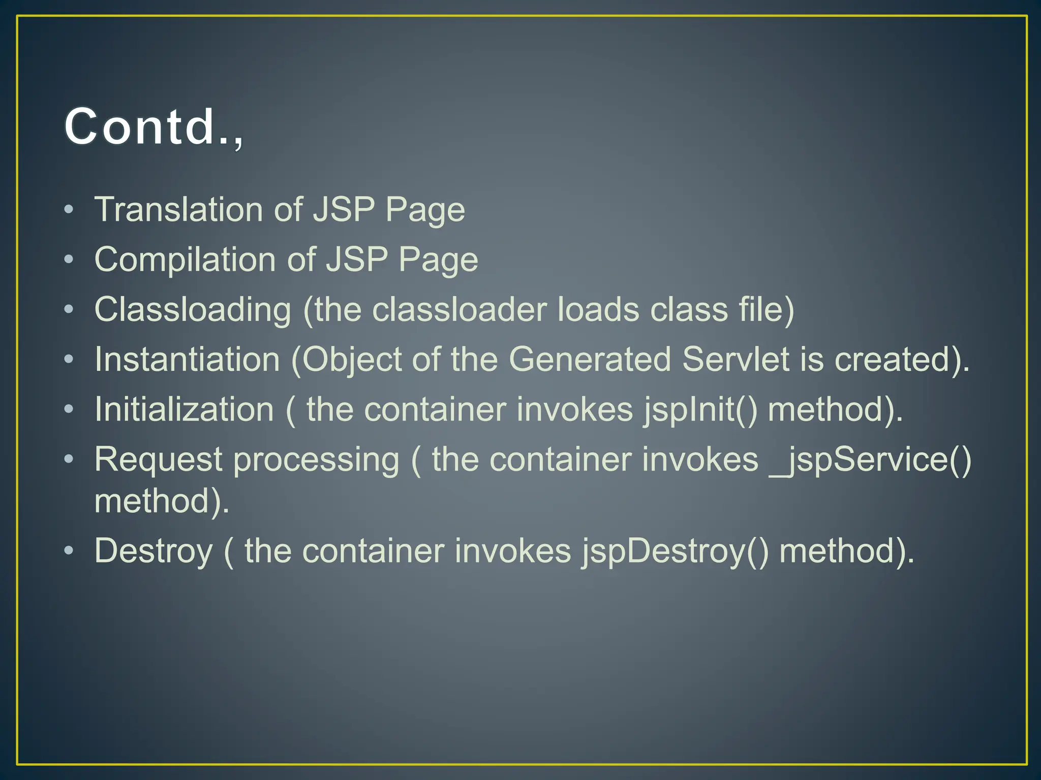 • Translation of JSP Page • Compilation of JSP Page • Classloading (the classloader loads class file) • Instantiation (Object of the Generated Servlet is created). • Initialization ( the container invokes jspInit() method). • Request processing ( the container invokes _jspService() method). • Destroy ( the container invokes jspDestroy() method). 