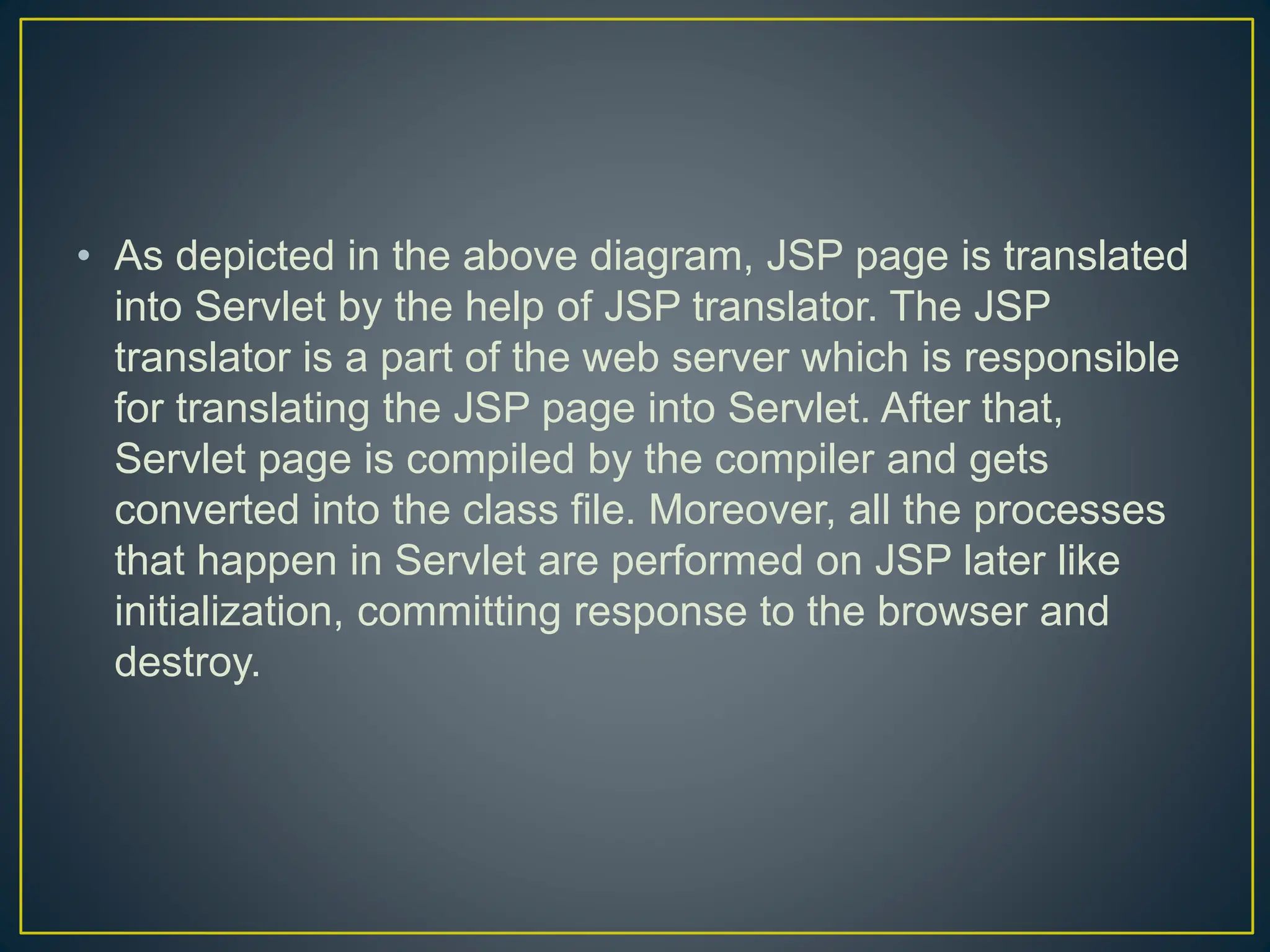 • As depicted in the above diagram, JSP page is translated into Servlet by the help of JSP translator. The JSP translator is a part of the web server which is responsible for translating the JSP page into Servlet. After that, Servlet page is compiled by the compiler and gets converted into the class file. Moreover, all the processes that happen in Servlet are performed on JSP later like initialization, committing response to the browser and destroy. 