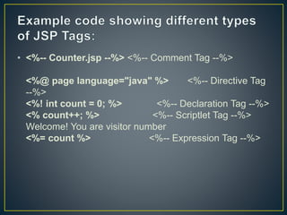 • <%-- Counter.jsp --%> <%-- Comment Tag --%>
<%@ page language="java" %> <%-- Directive Tag
--%>
<%! int count = 0; %> <%-- Declaration Tag --%>
<% count++; %> <%-- Scriptlet Tag --%>
Welcome! You are visitor number
<%= count %> <%-- Expression Tag --%>
 