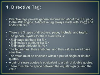 • Directive tags provide general information about the JSP page
to the JSP engine. A directive tag always starts with <%@ and
ends with %>.
• There are 3 types of directives: page, include, and taglib.
• The general syntax for the 3 directives is:
• <%@ page attribute-list %>
<%@ include attribute-list %>
<%@ taglib attribute-list %>
• The tag names, their attributes, and their values are all case
sensitive.
• The value must be enclosed within a pair of single or double
quotes.
• A pair of single quotes is equivalent to a pair of double quotes.
• There must be no space between the equals sign (=) and the
value.
 