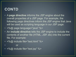 • A page directive informs the JSP engine about the
overall properties of a JSP page. For example, the
following page directives inform the JSP engine that Java
will be used as scripting language in our JSP page:
• <%@ page language=”java” %>
• An include directive tells the JSP engine to include the
contents of another file (HTML, JSP, etc) into the current
file. For example:
• <%@ include file=”test.html” %>
• or
• <%@ include file=”test.jsp” %>
 