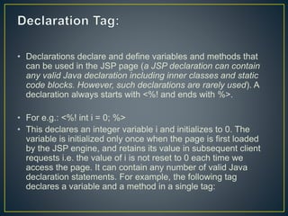 • Declarations declare and define variables and methods that
can be used in the JSP page (a JSP declaration can contain
any valid Java declaration including inner classes and static
code blocks. However, such declarations are rarely used). A
declaration always starts with <%! and ends with %>.
• For e.g.: <%! int i = 0; %>
• This declares an integer variable i and initializes to 0. The
variable is initialized only once when the page is first loaded
by the JSP engine, and retains its value in subsequent client
requests i.e. the value of i is not reset to 0 each time we
access the page. It can contain any number of valid Java
declaration statements. For example, the following tag
declares a variable and a method in a single tag:
 