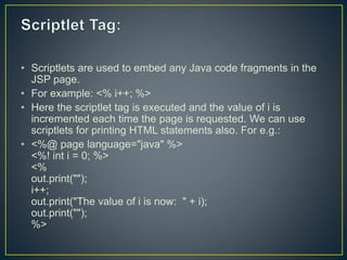 • Scriptlets are used to embed any Java code fragments in the
JSP page.
• For example: <% i++; %>
• Here the scriptlet tag is executed and the value of i is
incremented each time the page is requested. We can use
scriptlets for printing HTML statements also. For e.g.:
• <%@ page language="java" %>
<%! int i = 0; %>
<%
out.print("");
i++;
out.print("The value of i is now: " + i);
out.print("");
%>
 