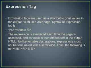 • Expression tags are used as a shortcut to print values in
the output HTML in a JSP page. Syntax of Expression
tag is:
• <%= variable %>
• The expression is evaluated each time the page is
accessed, and its value is then embedded in the output
HTML. Unlike variable declarations, expressions must
not be terminated with a semicolon. Thus, the following is
not valid: <%= i; %>
 