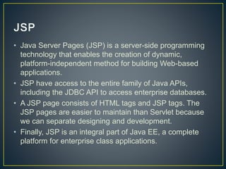 • Java Server Pages (JSP) is a server-side programming
technology that enables the creation of dynamic,
platform-independent method for building Web-based
applications.
• JSP have access to the entire family of Java APIs,
including the JDBC API to access enterprise databases.
• A JSP page consists of HTML tags and JSP tags. The
JSP pages are easier to maintain than Servlet because
we can separate designing and development.
• Finally, JSP is an integral part of Java EE, a complete
platform for enterprise class applications.
 